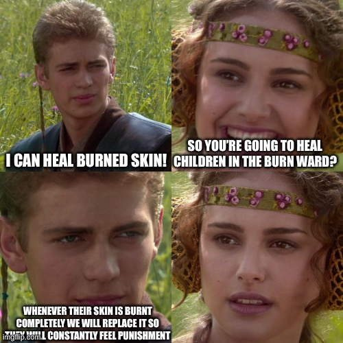 Anakin Padme 4 Panel | I CAN HEAL BURNED SKIN! SO YOU’RE GOING TO HEAL CHILDREN IN THE BURN WARD? WHENEVER THEIR SKIN IS BURNT COMPLETELY WE WILL REPLACE IT SO THEY WILL CONSTANTLY FEEL PUNISHMENT | image tagged in anakin padme 4 panel | made w/ Imgflip meme maker