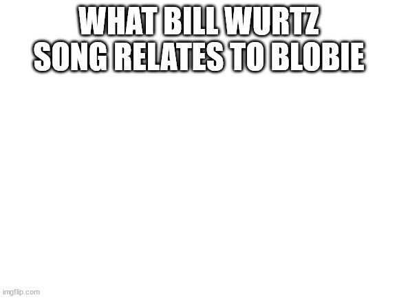 Blank White Template | WHAT BILL WURTZ SONG RELATES TO BLOBIE | image tagged in blank white template | made w/ Imgflip meme maker