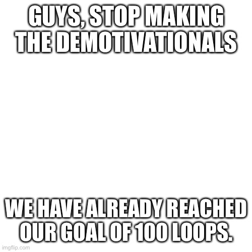 Stop. | GUYS, STOP MAKING THE DEMOTIVATIONALS; WE HAVE ALREADY REACHED OUR GOAL OF 100 LOOPS. | image tagged in memes,blank transparent square,pokemon,stop,no idea for atbash this time,why are you reading this | made w/ Imgflip meme maker