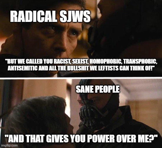 SJWs Logic In A Nutshell | RADICAL SJWS; "BUT WE CALLED YOU RACIST, SEXIST, HOMOPHOBIC, TRANSPHOBIC, ANTISEMITIC AND ALL THE BULLSHIT WE LEFTISTS CAN THINK OF!"; SANE PEOPLE; "AND THAT GIVES YOU POWER OVER ME?" | image tagged in bane - and this gives you power over me,sjw,racist,sexist,homophobic,transphobic | made w/ Imgflip meme maker