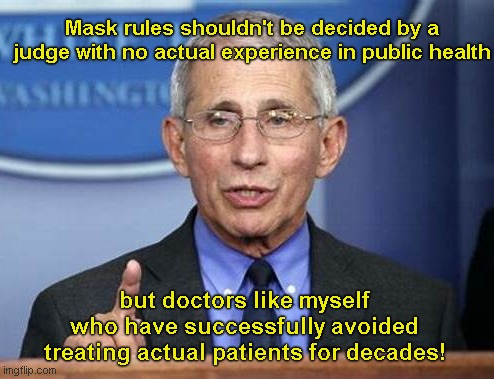 Fauci sounds off on Fed judge who struck down mask mandates on U.S. airlines and transportation | Mask rules shouldn't be decided by a judge with no actual experience in public health; but doctors like myself who have successfully avoided treating actual patients for decades! | image tagged in dr fauci,arrogance,liberal hypocrisy,mask mandates,government overreach,political humor | made w/ Imgflip meme maker