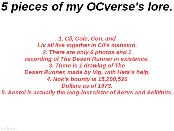 Blank White Template | 5 pieces of my OCverse's lore. 1. Cli, Cole, Con, and Liv all live together in Cli's mansion.
2. There are only 6 photos and 1 recording of The Desert Runner in existence.
3. There is 1 drawing of The Desert Runner, made by Vig, with Heta's help.
4. Nok's bounty is 15,200,520 Dollars as of 1973.
5. Aestol is actually the long-lost sister of Aerus and Aelitinus. | image tagged in blank white template | made w/ Imgflip meme maker