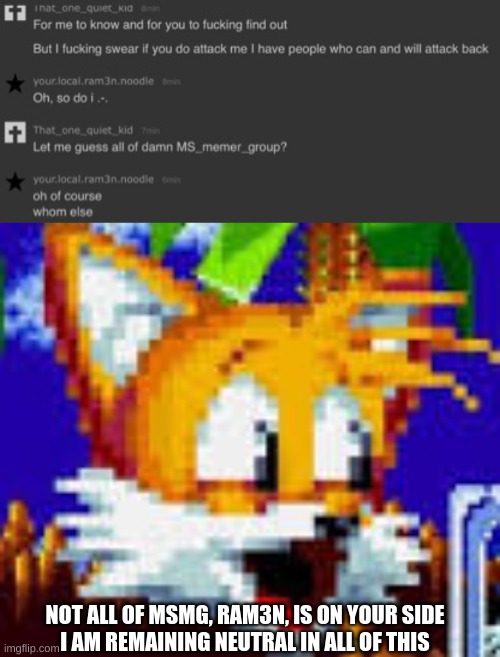 lol | NOT ALL OF MSMG, RAM3N, IS ON YOUR SIDE







I AM REMAINING NEUTRAL IN ALL OF THIS | image tagged in tails pog | made w/ Imgflip meme maker