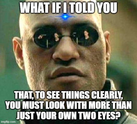Do you see what I mean? | WHAT IF I TOLD YOU; THAT, TO SEE THINGS CLEARLY,
YOU MUST LOOK WITH MORE THAN
JUST YOUR OWN TWO EYES? | image tagged in what if i told you,see,look,eyes,vision,imagination | made w/ Imgflip meme maker