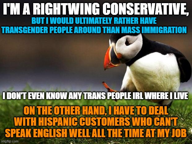 Unpopular Opinion Puffin Meme | I'M A RIGHTWING CONSERVATIVE, BUT I WOULD ULTIMATELY RATHER HAVE TRANSGENDER PEOPLE AROUND THAN MASS IMMIGRATION; I DON'T EVEN KNOW ANY TRANS PEOPLE IRL WHERE I LIVE; ON THE OTHER HAND, I HAVE TO DEAL WITH HISPANIC CUSTOMERS WHO CAN'T SPEAK ENGLISH WELL ALL THE TIME AT MY JOB | image tagged in memes,unpopular opinion puffin,transgender,immigration,hispanic,english | made w/ Imgflip meme maker