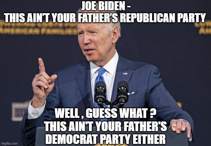Lib logic 101 | JOE BIDEN -
THIS AIN’T YOUR FATHER’S REPUBLICAN PARTY; WELL , GUESS WHAT ?
THIS AIN'T YOUR FATHER'S DEMOCRAT PARTY EITHER | image tagged in joe biden,democrats,liberals,congress,gop | made w/ Imgflip meme maker