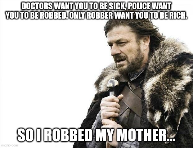 think about it | DOCTORS WANT YOU TO BE SICK, POLICE WANT YOU TO BE ROBBED. ONLY ROBBER WANT YOU TO BE RICH. SO I ROBBED MY MOTHER... | image tagged in memes,brace yourselves x is coming | made w/ Imgflip meme maker