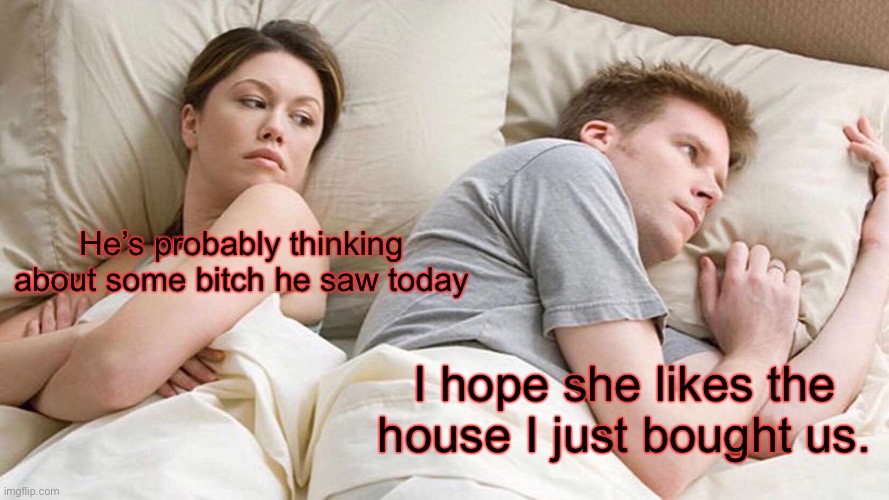 I Bet He's Thinking About Other Women | He’s probably thinking about some bitch he saw today; I hope she likes the house I just bought us. | image tagged in memes,i bet he's thinking about other women | made w/ Imgflip meme maker