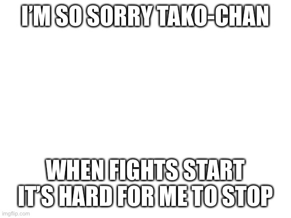 I’m actually crying rn | I’M SO SORRY TAKO-CHAN; WHEN FIGHTS START IT’S HARD FOR ME TO STOP | image tagged in blank white template | made w/ Imgflip meme maker