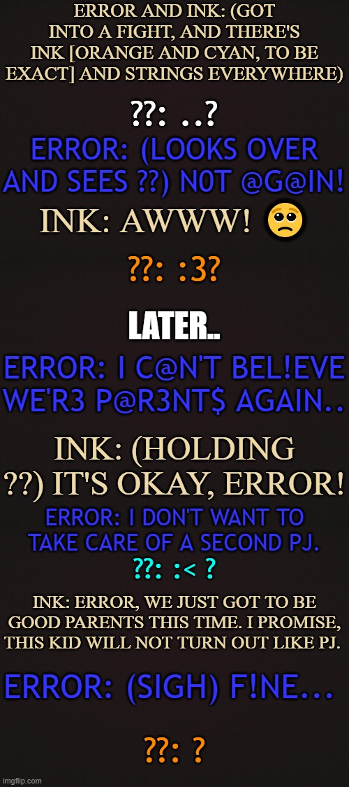 Yep, Error and Ink are parents again | ERROR AND INK: (GOT INTO A FIGHT, AND THERE'S INK [ORANGE AND CYAN, TO BE EXACT] AND STRINGS EVERYWHERE); ??: ..? ERROR: (LOOKS OVER AND SEES ??) N0T @G@IN! INK: AWWW! 🥺; ??: :3? LATER.. ERROR: I C@N'T BEL!EVE WE'R3 P@R3NT$ AGAIN.. INK: (HOLDING ??) IT'S OKAY, ERROR! ERROR: I DON'T WANT TO TAKE CARE OF A SECOND PJ. ??: :< ? INK: ERROR, WE JUST GOT TO BE GOOD PARENTS THIS TIME. I PROMISE, THIS KID WILL NOT TURN OUT LIKE PJ. ERROR: (SIGH) F!NE... ??: ? | made w/ Imgflip meme maker