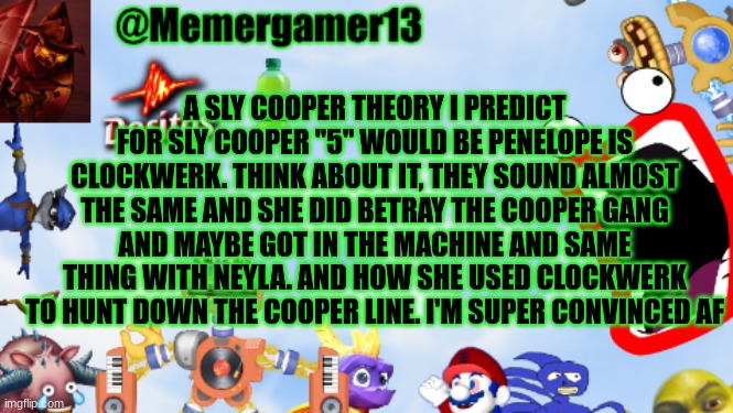 I would have no comment if this theory is confirmed | A SLY COOPER THEORY I PREDICT FOR SLY COOPER "5" WOULD BE PENELOPE IS CLOCKWERK. THINK ABOUT IT, THEY SOUND ALMOST THE SAME AND SHE DID BETRAY THE COOPER GANG AND MAYBE GOT IN THE MACHINE AND SAME THING WITH NEYLA. AND HOW SHE USED CLOCKWERK TO HUNT DOWN THE COOPER LINE. I'M SUPER CONVINCED AF | image tagged in memergamer13templete | made w/ Imgflip meme maker