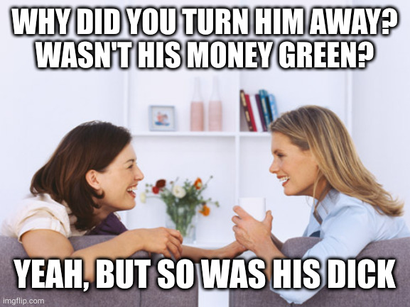 Classy hoes have higher standards | WHY DID YOU TURN HIM AWAY?
WASN'T HIS MONEY GREEN? YEAH, BUT SO WAS HIS DICK | image tagged in women talking | made w/ Imgflip meme maker
