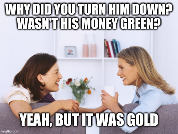 Because fake gold turns green | WHY DID YOU TURN HIM DOWN?
WASN'T HIS MONEY GREEN? YEAH, BUT IT WAS GOLD | image tagged in women talking | made w/ Imgflip meme maker