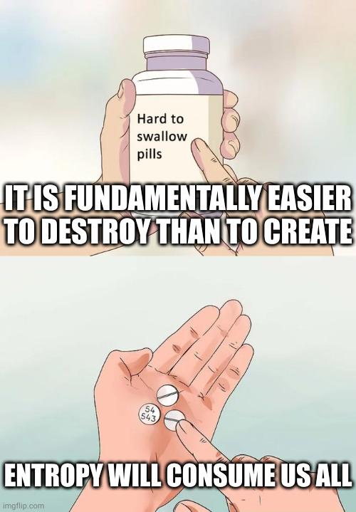 Don't take life too seriously, you'll never make it out alive | IT IS FUNDAMENTALLY EASIER
TO DESTROY THAN TO CREATE; ENTROPY WILL CONSUME US ALL | image tagged in memes,hard to swallow pills | made w/ Imgflip meme maker