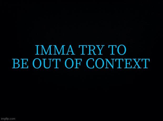 Black background | IMMA TRY TO BE OUT OF CONTEXT | image tagged in black background | made w/ Imgflip meme maker