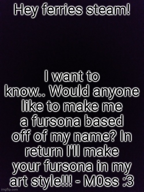 :) | Hey ferries steam! I want to know.. Would anyone like to make me a fursona based off of my name? In return I'll make your fursona in my art style!!! - M0ss :3 | image tagged in fursona | made w/ Imgflip meme maker