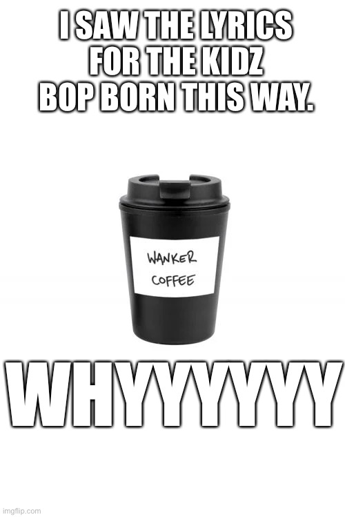 Wanker Coffee | I SAW THE LYRICS FOR THE KIDZ BOP BORN THIS WAY. WHYYYYYY | image tagged in wanker coffee | made w/ Imgflip meme maker