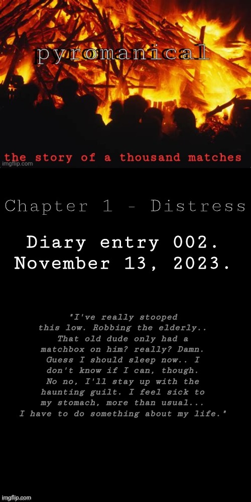 Part 2 - "Matchbox" | Chapter 1 - Distress; Diary entry 002.
November 13, 2023. "I've really stooped this low. Robbing the elderly.. That old dude only had a matchbox on him? really? Damn. Guess I should sleep now.. I don't know if I can, though. No no, I'll stay up with the haunting guilt. I feel sick to my stomach, more than usual... I have to do something about my life." | image tagged in pyromanical | made w/ Imgflip meme maker