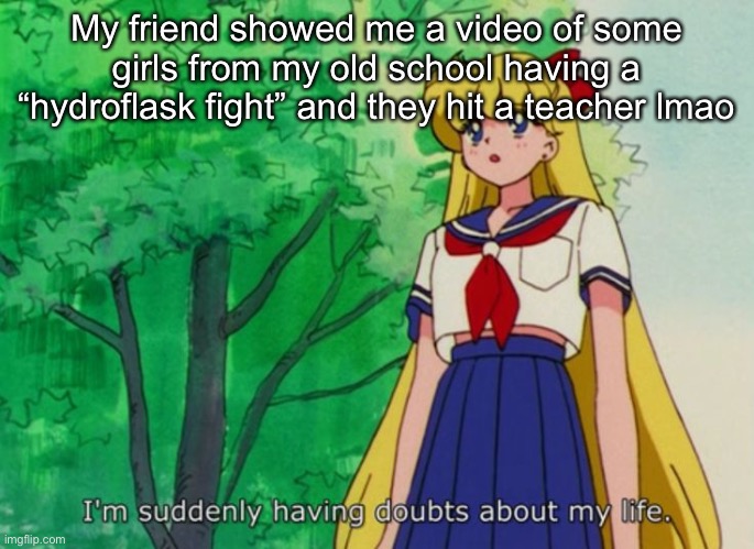 It was really funny | My friend showed me a video of some girls from my old school having a “hydroflask fight” and they hit a teacher lmao | image tagged in i'm suddenly having doubts about my life | made w/ Imgflip meme maker