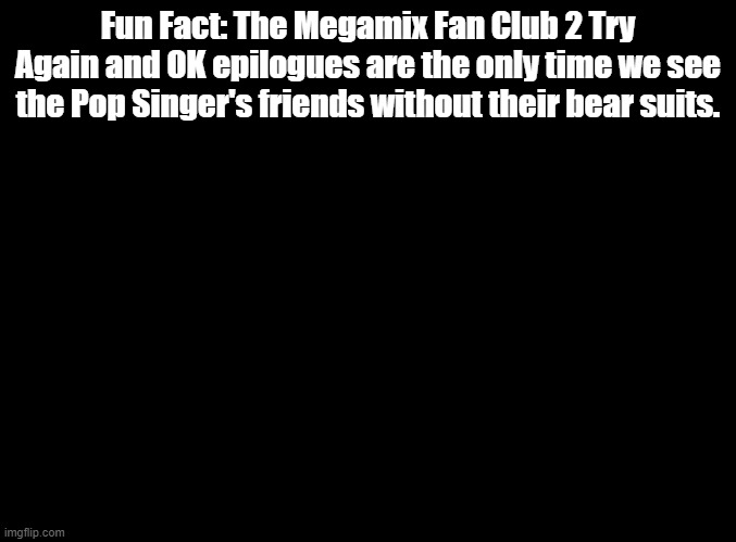 Just a little Rhythm Heaven knowledge 4u | Fun Fact: The Megamix Fan Club 2 Try Again and OK epilogues are the only time we see the Pop Singer's friends without their bear suits. | image tagged in blank black,rhythm heaven | made w/ Imgflip meme maker