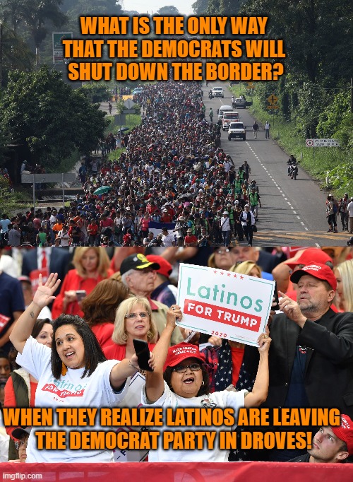 Latinos Are Abandoning the Democrat Party! | WHAT IS THE ONLY WAY 
THAT THE DEMOCRATS WILL 
SHUT DOWN THE BORDER? WHEN THEY REALIZE LATINOS ARE LEAVING 
THE DEMOCRAT PARTY IN DROVES! | image tagged in migrant caravan,latinos,trump,republicans,immigrants,border | made w/ Imgflip meme maker