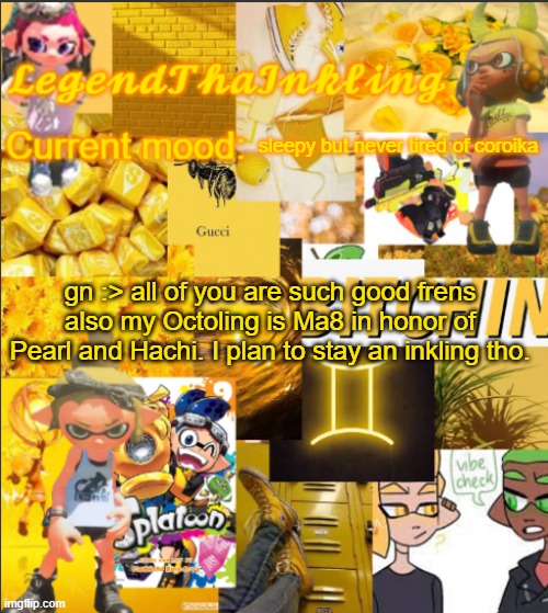 I will be on my switch though | sleepy but never tired of coroika; gn :> all of you are such good frens
also my Octoling is Ma8 in honor of Pearl and Hachi. I plan to stay an inkling tho. | image tagged in legendthainkling's announcement temp | made w/ Imgflip meme maker