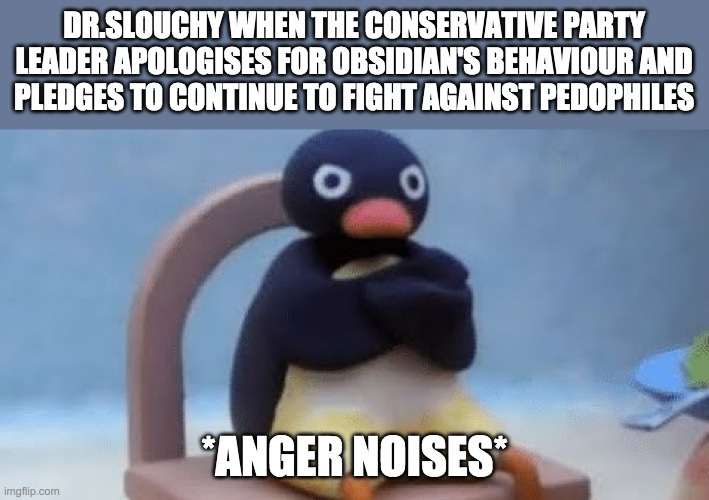 (Posted on behalf of IG) I swear he's always angry at us no matter what we do: https://imgflip.com/i/6dhd3j#com18525144 | DR.SLOUCHY WHEN THE CONSERVATIVE PARTY LEADER APOLOGISES FOR OBSIDIAN'S BEHAVIOUR AND
PLEDGES TO CONTINUE TO FIGHT AGAINST PEDOPHILES; *ANGER NOISES* | image tagged in now i don't want | made w/ Imgflip meme maker