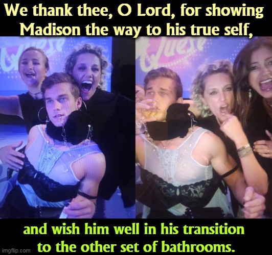  We thank thee, O Lord, for showing 
Madison the way to his true self, and wish him well in his transition 
to the other set of bathrooms. | image tagged in right wing,republican,bigotry,transgender,transphobic | made w/ Imgflip meme maker