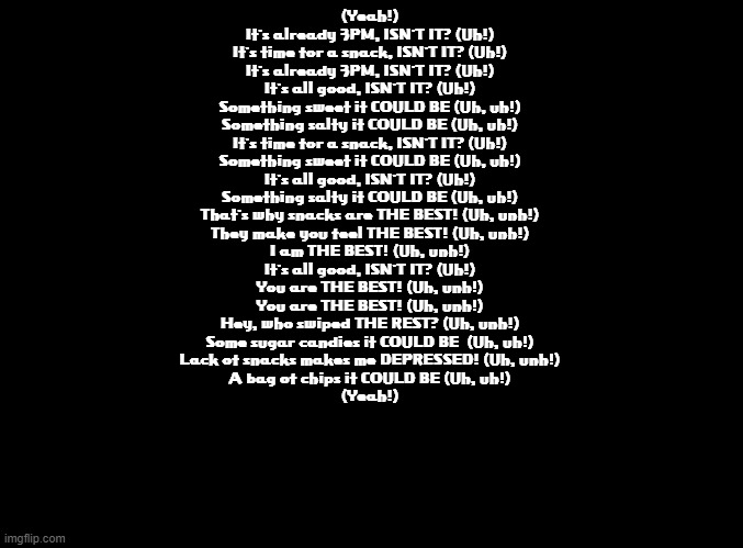 Fan translated Rap Men lyrics (Rhythm Tengoku) | (Yeah!)
It's already 3PM, ISN'T IT? (Uh!)
It's time for a snack, ISN'T IT? (Uh!)
It's already 3PM, ISN'T IT? (Uh!)
It's all good, ISN'T IT? (Uh!)
Something sweet it COULD BE (Uh, uh!)
Something salty it COULD BE (Uh, uh!)
It's time for a snack, ISN'T IT? (Uh!)
Something sweet it COULD BE (Uh, uh!)
It's all good, ISN'T IT? (Uh!)
Something salty it COULD BE (Uh, uh!)
That's why snacks are THE BEST! (Uh, unh!)
They make you feel THE BEST! (Uh, unh!)
I am THE BEST! (Uh, unh!)
It's all good, ISN'T IT? (Uh!)
You are THE BEST! (Uh, unh!)
You are THE BEST! (Uh, unh!)
Hey, who swiped THE REST? (Uh, unh!)
Some sugar candies it COULD BE  (Uh, uh!)
Lack of snacks makes me DEPRESSED! (Uh, unh!)
A bag of chips it COULD BE (Uh, uh!)
(Yeah!) | image tagged in blank black,rhythm heaven,copypasta | made w/ Imgflip meme maker