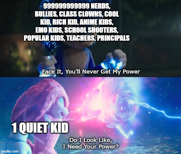 No one can beat the quiet kid | 999999999999 NERDS, BULLIES, CLASS CLOWNS, COOL KID, RICH KID, ANIME KIDS, EMO KIDS, SCHOOL SHOOTERS, POPULAR KIDS, TEACHERS, PRINCIPALS; 1 QUIET KID | image tagged in do i look like i need your power meme | made w/ Imgflip meme maker