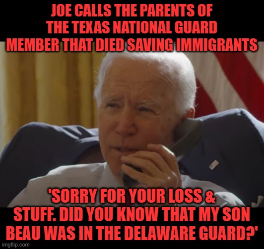 Yes, Joe, everyone knows about Beau. | JOE CALLS THE PARENTS OF THE TEXAS NATIONAL GUARD MEMBER THAT DIED SAVING IMMIGRANTS; 'SORRY FOR YOUR LOSS & STUFF. DID YOU KNOW THAT MY SON BEAU WAS IN THE DELAWARE GUARD?' | image tagged in biden phone call,beau biden,commander and chief | made w/ Imgflip meme maker