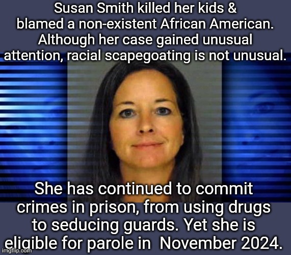 Incorrigible. | Susan Smith killed her kids & blamed a non-existent African American. Although her case gained unusual attention, racial scapegoating is not unusual. She has continued to commit crimes in prison, from using drugs to seducing guards. Yet she is eligible for parole in  November 2024. | image tagged in susan smith,racism,america,karen | made w/ Imgflip meme maker