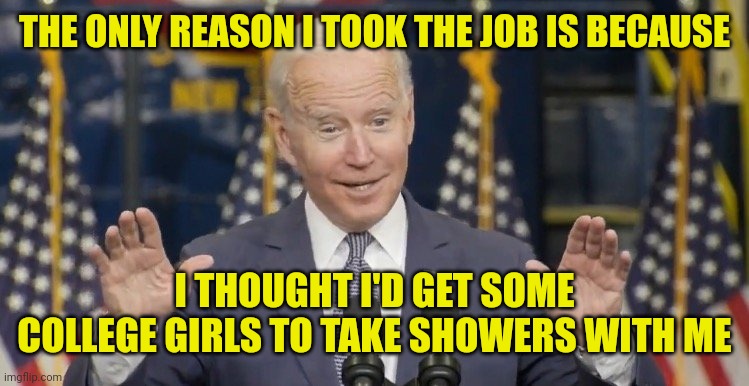 Cocky joe biden | THE ONLY REASON I TOOK THE JOB IS BECAUSE I THOUGHT I'D GET SOME COLLEGE GIRLS TO TAKE SHOWERS WITH ME | image tagged in cocky joe biden | made w/ Imgflip meme maker