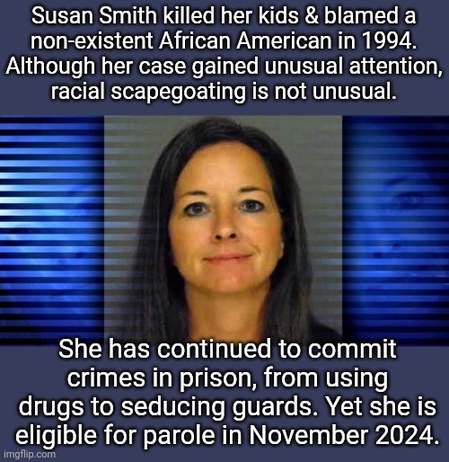 Still dangerous. | Susan Smith killed her kids & blamed a
non-existent African American in 1994.
Although her case gained unusual attention,
racial scapegoating is not unusual. She has continued to commit crimes in prison, from using drugs to seducing guards. Yet she is eligible for parole in November 2024. | image tagged in susan smith,american flag,culture,racism,karen | made w/ Imgflip meme maker