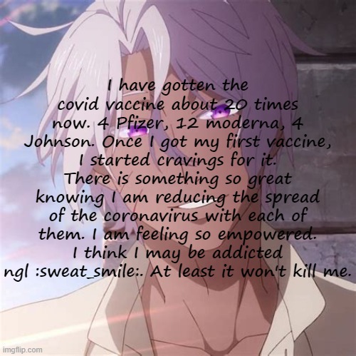 Copypastas with a hot anime man in the background Pt.2 | I have gotten the covid vaccine about 20 times now. 4 Pfizer, 12 moderna, 4 Johnson. Once I got my first vaccine, I started cravings for it. There is something so great knowing I am reducing the spread of the coronavirus with each of them. I am feeling so empowered. I think I may be addicted ngl :sweat_smile:. At least it won't kill me. | made w/ Imgflip meme maker