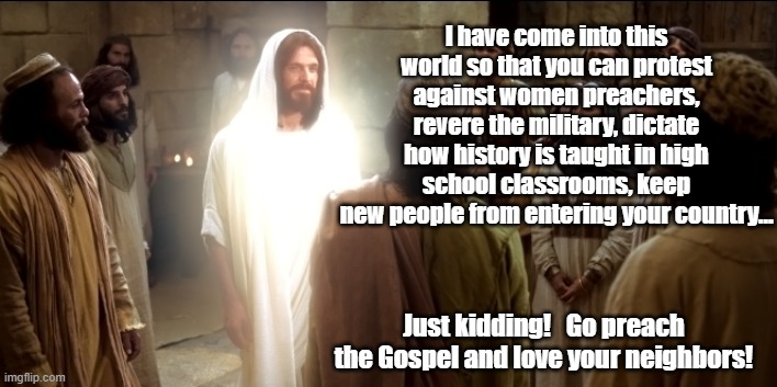 What Jesus asks of disciples | I have come into this world so that you can protest against women preachers, revere the military, dictate how history is taught in high school classrooms, keep new people from entering your country…; Just kidding!   Go preach the Gospel and love your neighbors! | image tagged in jesus christ,ghetto jesus,maga,right wing,god is love,culture wars | made w/ Imgflip meme maker