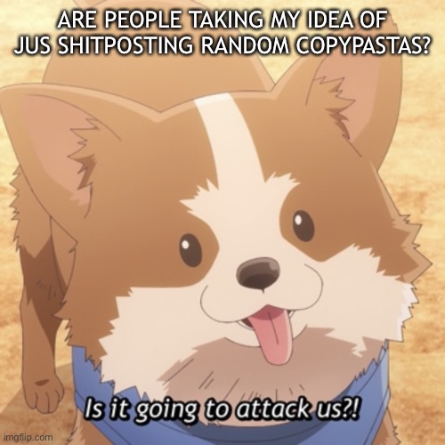 Is it going to attack us? | ARE PEOPLE TAKING MY IDEA OF JUS SHITPOSTING RANDOM COPYPASTAS? | image tagged in is it going to attack us | made w/ Imgflip meme maker