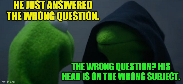 Evil Kermit Meme | HE JUST ANSWERED THE WRONG QUESTION. THE WRONG QUESTION? HIS HEAD IS ON THE WRONG SUBJECT. | image tagged in memes,evil kermit | made w/ Imgflip meme maker
