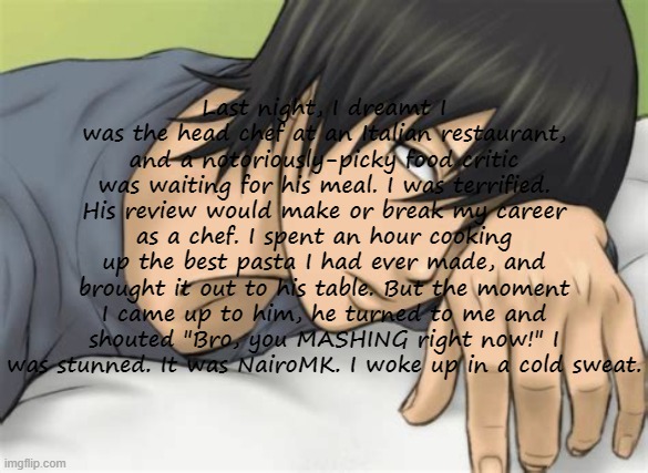 Copypastas with a hot anime man in the background Pt.10 | Last night, I dreamt I was the head chef at an Italian restaurant, and a notoriously-picky food critic was waiting for his meal. I was terrified. His review would make or break my career as a chef. I spent an hour cooking up the best pasta I had ever made, and brought it out to his table. But the moment I came up to him, he turned to me and shouted "Bro, you MASHING right now!" I was stunned. It was NairoMK. I woke up in a cold sweat. | made w/ Imgflip meme maker