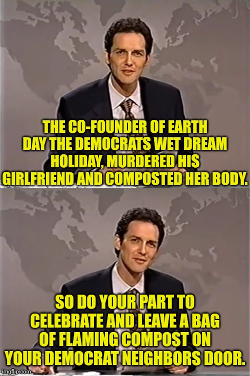 Celebrate Earth Day Right | THE CO-FOUNDER OF EARTH DAY THE DEMOCRATS WET DREAM HOLIDAY, MURDERED HIS GIRLFRIEND AND COMPOSTED HER BODY. SO DO YOUR PART TO CELEBRATE AND LEAVE A BAG OF FLAMING COMPOST ON YOUR DEMOCRAT NEIGHBORS DOOR. | image tagged in weekend update with norm,earth day,democrats | made w/ Imgflip meme maker