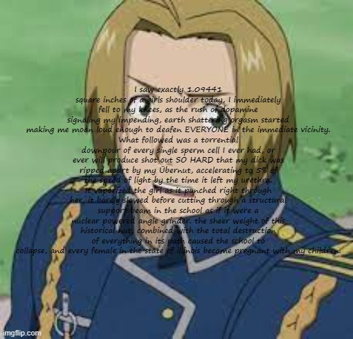Copypastas with a hot anime man in the background Pt.13 | I saw exactly 1.09441 square inches of a girls shoulder today, I immediately fell to my knees, as the rush of dopamine signaling my impending, earth shattering orgasm started making me moan loud enough to deafen EVERYONE in the immediate vicinity.
What followed was a torrential downpour of every single sperm cell I ever had, or ever will produce shot out SO HARD that my dick was ripped apart by my Übernut, accelerating to 5% of the speed of light by the time it left my urethra.
It vaporized the girl as it punched right through her, it barely slowed before cutting through a structural support beam in the school as if it were a nuclear powered angle grinder. the sheer weight of this historical nut, combined with the total destruction of everything in its path caused the school to collapse, and every female in the state of illinois became pregnant with my children. | made w/ Imgflip meme maker