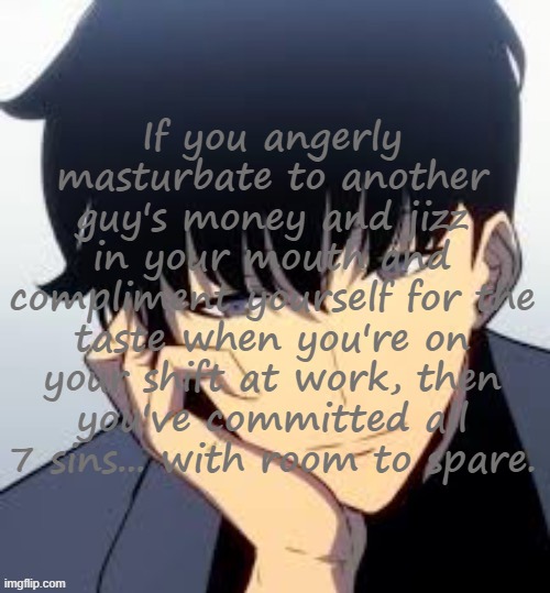 Copypastas with a hot anime man in the background Pt.15 | If you angerly masturbate to another guy's money and jizz in your mouth and compliment yourself for the taste when you're on your shift at work, then you've committed all 7 sins... with room to spare. | made w/ Imgflip meme maker