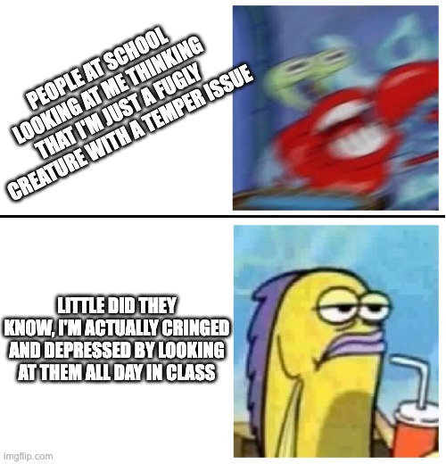 Excited vs Bored | PEOPLE AT SCHOOL LOOKING AT ME THINKING THAT I'M JUST A FUGLY CREATURE WITH A TEMPER ISSUE; LITTLE DID THEY KNOW, I'M ACTUALLY CRINGED AND DEPRESSED BY LOOKING AT THEM ALL DAY IN CLASS | image tagged in excited vs bored | made w/ Imgflip meme maker