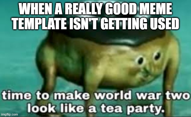 time to make world war 2 look like a tea party | WHEN A REALLY GOOD MEME TEMPLATE ISN'T GETTING USED | image tagged in time to make world war 2 look like a tea party | made w/ Imgflip meme maker