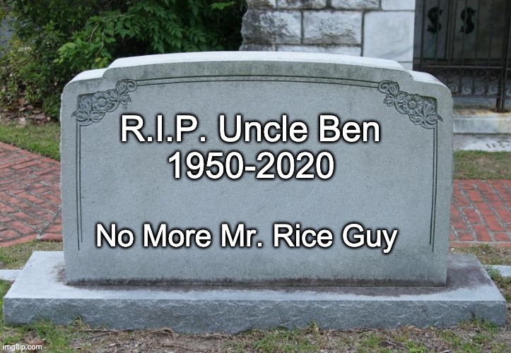 No more Uncle Ben's Rice | R.I.P. Uncle Ben
1950-2020; No More Mr. Rice Guy | image tagged in gravestone | made w/ Imgflip meme maker