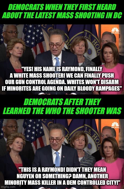 If you think Dems are not planning to use the near daily mass shootings to their advantage, think again |  DEMOCRATS WHEN THEY FIRST HEARD ABOUT THE LATEST MASS SHOOTING IN DC; "YES! HIS NAME IS RAYMOND, FINALLY A WHITE MASS SHOOTER! WE CAN FINALLY PUSH OUR GUN CONTROL AGENDA. WHITES WON'T DISARM IF MINORITES ARE GOING ON DAILY BLOODY RAMPAGES"; DEMOCRATS AFTER THEY LEARNED THE WHO THE SHOOTER WAS; "THIS IS A RAYMOND! DIDN'T THEY MEAN NGUYEN OR SOMETHING? DAMN, ANOTHER MINORITY MASS KILLER IN A DEM CONTROLLED CITY!" | image tagged in democrat congressmen,shooting,dc,liberal logic,failure,triggered | made w/ Imgflip meme maker