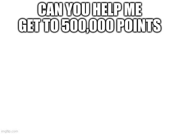 Blank White Template | CAN YOU HELP ME GET TO 500,000 POINTS | image tagged in blank white template | made w/ Imgflip meme maker