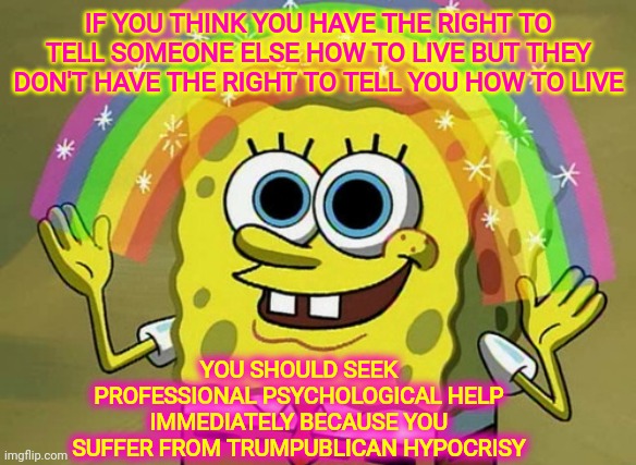 Mental Illness | IF YOU THINK YOU HAVE THE RIGHT TO TELL SOMEONE ELSE HOW TO LIVE BUT THEY DON'T HAVE THE RIGHT TO TELL YOU HOW TO LIVE; YOU SHOULD SEEK PROFESSIONAL PSYCHOLOGICAL HELP IMMEDIATELY BECAUSE YOU SUFFER FROM TRUMPUBLICAN HYPOCRISY | image tagged in memes,imagination spongebob,trumpublicans,trumpublican terrorists,trumpublican hypocrites,liars | made w/ Imgflip meme maker
