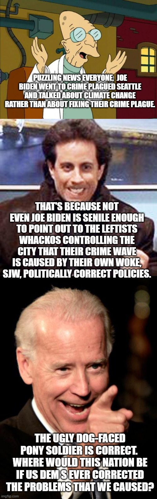 Gotta admit that they are all making good points. | PUZZLING NEWS EVERYONE.  JOE BIDEN WENT TO CRIME PLAGUED SEATTLE AND TALKED ABOUT CLIMATE CHANGE RATHER THAN ABOUT FIXING THEIR CRIME PLAGUE. THAT'S BECAUSE NOT EVEN JOE BIDEN IS SENILE ENOUGH TO POINT OUT TO THE LEFTISTS WHACKOS CONTROLLING THE CITY THAT THEIR CRIME WAVE IS CAUSED BY THEIR OWN WOKE, SJW, POLITICALLY CORRECT POLICIES. THE UGLY DOG-FACED PONY SOLDIER IS CORRECT.  WHERE WOULD THIS NATION BE IF US DEM S EVER CORRECTED THE PROBLEMS THAT WE CAUSED? | image tagged in professor farnsworth good news everyone | made w/ Imgflip meme maker
