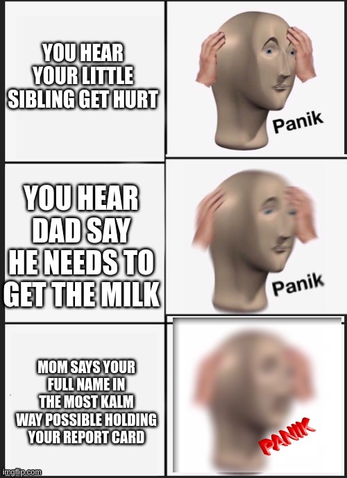 relatable? | YOU HEAR YOUR LITTLE SIBLING GET HURT; YOU HEAR DAD SAY HE NEEDS TO GET THE MILK; MOM SAYS YOUR FULL NAME IN THE MOST KALM WAY POSSIBLE HOLDING YOUR REPORT CARD | image tagged in panik panik panik | made w/ Imgflip meme maker